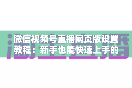 微信视频号直播网页版设置教程:新手也能快速上手的电脑端开播全攻略 微信视频号直播网页版设置教程:新手也能快速上手的电脑端开播全攻略