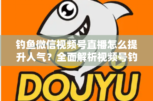 钓鱼微信视频号直播怎么提升人气？全面解析视频号钓鱼直播涨人气实用技巧