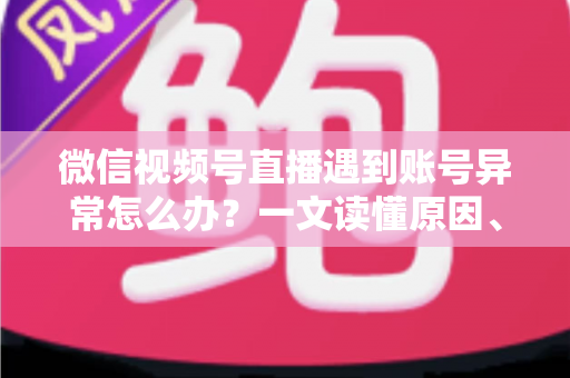 微信视频号直播遇到账号异常怎么办？一文读懂原因、解决方案与预防措施全指南