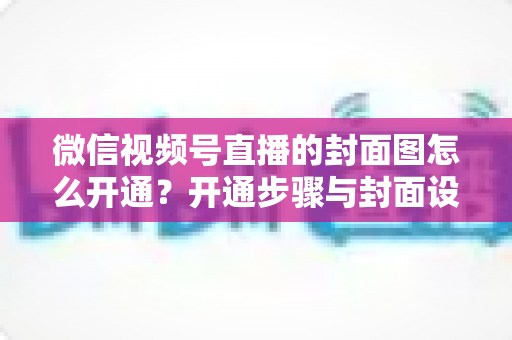微信视频号直播的封面图怎么开通?开通步骤与封面设计技巧全解析 微信视频号直播的封面图怎么开通?开通步骤与封面设计技巧全解析