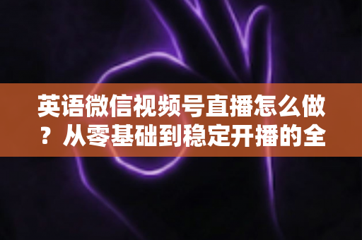 英语微信视频号直播怎么做?从零基础到稳定开播的全流程实战指南 英语微信视频号直播怎么做?从零基础到稳定开播的全流程实战指南