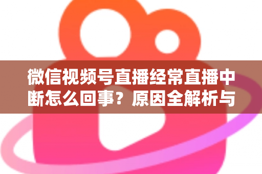 微信视频号直播经常直播中断怎么回事？原因全解析与稳定开播实用指南
