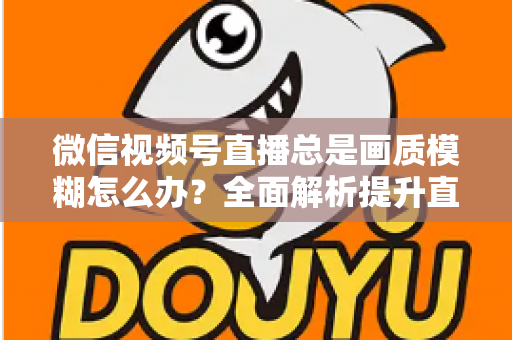 微信视频号直播总是画质模糊怎么办?全面解析提升直播清晰度的实用方法 微信视频号直播总是画质模糊怎么办?全面解析提升直播清晰度的实用方法