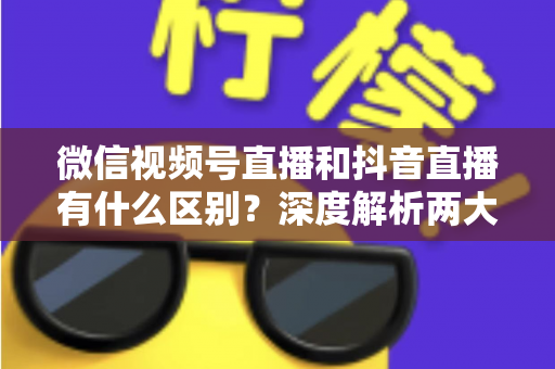 微信视频号直播和抖音直播有什么区别?深度解析两大直播平台的核心差异与选择指南 微信视频号直播和抖音直播有什么区别?深度解析两大直播平台的核心差异与选择指南