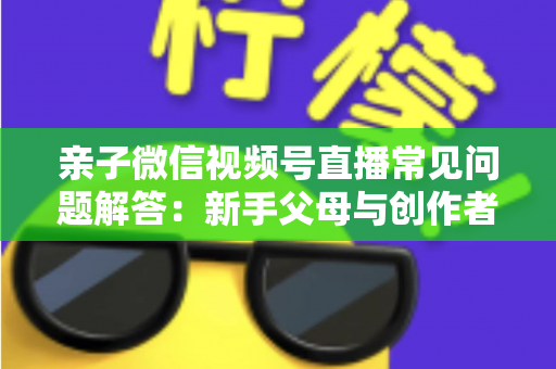 亲子微信视频号直播常见问题解答:新手父母与创作者必看的全流程实战指南 亲子微信视频号直播常见问题解答:新手父母与创作者必看的全流程实战指南
