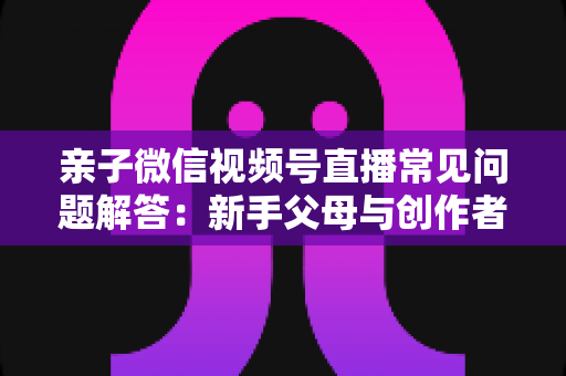 亲子微信视频号直播常见问题解答：新手父母与创作者必看的全流程实战指南