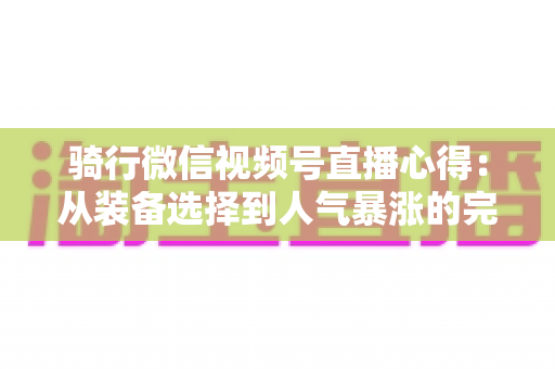 骑行微信视频号直播心得:从装备选择到人气暴涨的完整实战指南 骑行微信视频号直播心得:从装备选择到人气暴涨的完整实战指南