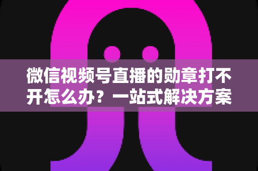 微信视频号直播的勋章打不开怎么办？一站式解决方案与实用技巧全解析