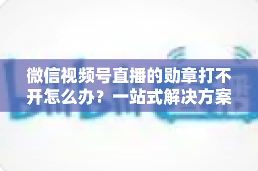 微信视频号直播的勋章打不开怎么办？一站式解决方案与实用技巧全解析
