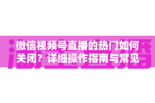 微信视频号直播的热门如何关闭?详细操作指南与常见问题全解析 微信视频号直播的热门如何关闭?详细操作指南与常见问题全解析