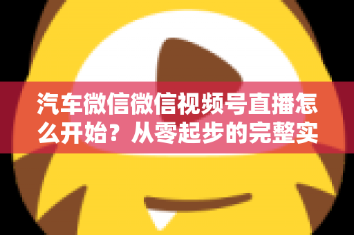 汽车微信微信视频号直播怎么开始?从零起步的完整实战指南 汽车微信微信视频号直播怎么开始?从零起步的完整实战指南