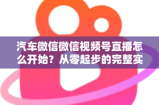 汽车微信微信视频号直播怎么开始?从零起步的完整实战指南 汽车微信微信视频号直播怎么开始?从零起步的完整实战指南