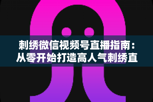 刺绣微信视频号直播指南:从零开始打造高人气刺绣直播间全攻略 刺绣微信视频号直播指南:从零开始打造高人气刺绣直播间全攻略