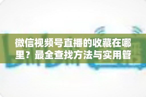 微信视频号直播的收藏在哪里?最全查找方法与实用管理指南 微信视频号直播的收藏在哪里?最全查找方法与实用管理指南