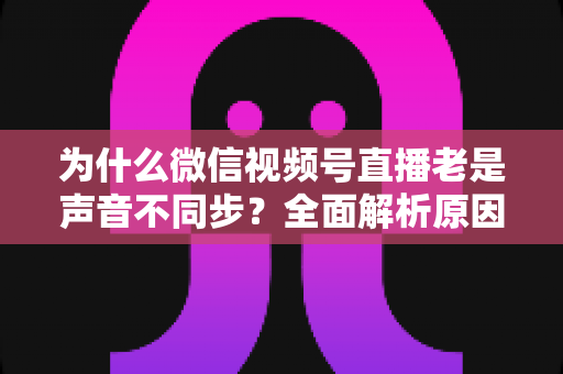 为什么微信视频号直播老是声音不同步?全面解析原因与实用解决方案指南 为什么微信视频号直播老是声音不同步?全面解析原因与实用解决方案指南