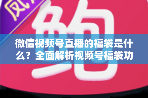 微信视频号直播的福袋是什么？全面解析视频号福袋功能、玩法与运营技巧