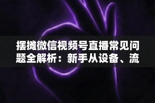 摆摊微信视频号直播常见问题全解析：新手从设备、流量到变现的一站式避坑指南