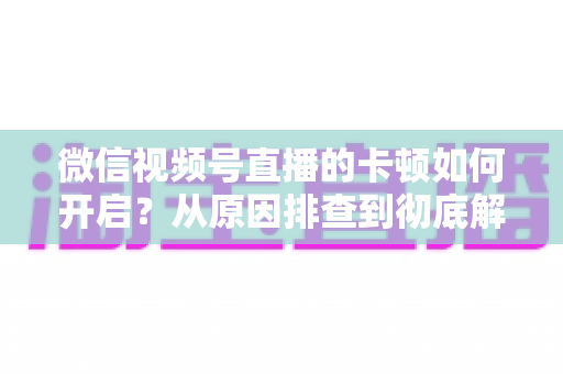 微信视频号直播的卡顿如何开启?从原因排查到彻底解决的实战指南 微信视频号直播的卡顿如何开启?从原因排查到彻底解决的实战指南