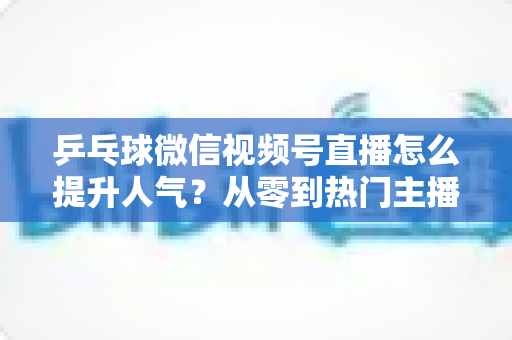 乒乓球微信视频号直播怎么提升人气?从零到热门主播的全方位实战指南 乒乓球微信视频号直播怎么提升人气?从零到热门主播的全方位实战指南