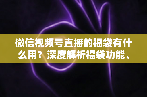 微信视频号直播的福袋有什么用？深度解析福袋功能、玩法与运营价值全指南