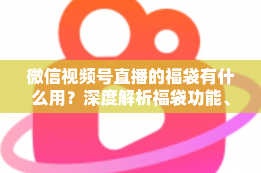 微信视频号直播的福袋有什么用？深度解析福袋功能、玩法与运营价值全指南