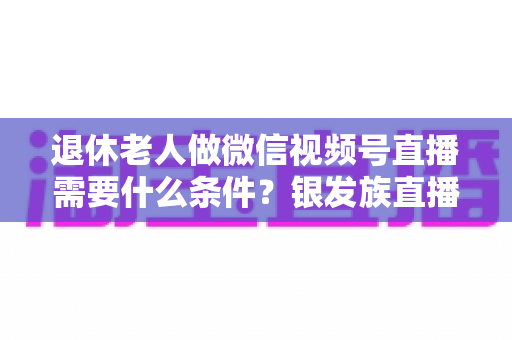 退休老人做微信视频号直播需要什么条件？银发族直播入门全攻略：条件、流程与实用技巧一文讲透
