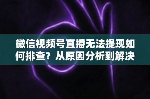 微信视频号直播无法提现如何排查?从原因分析到解决步骤的完整指南 微信视频号直播无法提现如何排查?从原因分析到解决步骤的完整指南