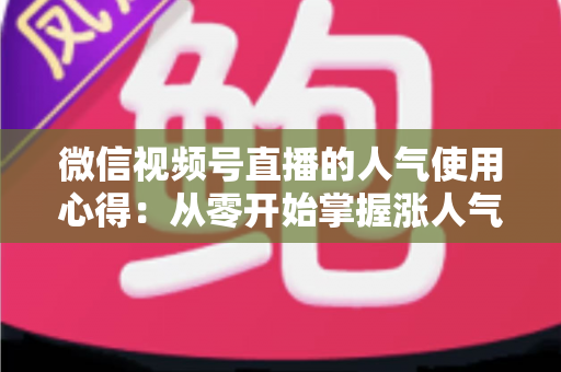 微信视频号直播的人气使用心得：从零开始掌握涨人气实战技巧与运营策略全解析