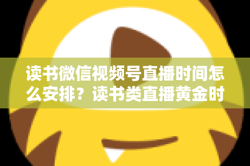 读书微信视频号直播时间怎么安排？读书类直播黄金时段与排期策略全解析