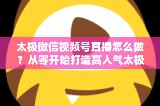 太极微信视频号直播怎么做?从零开始打造高人气太极直播间的完整实战攻略 太极微信视频号直播怎么做?从零开始打造高人气太极直播间的完整实战攻略