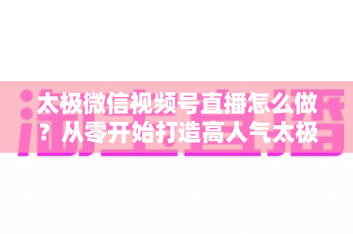 太极微信视频号直播怎么做?从零开始打造高人气太极直播间的完整实战攻略 太极微信视频号直播怎么做?从零开始打造高人气太极直播间的完整实战攻略
