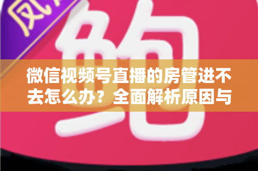 微信视频号直播的房管进不去怎么办?全面解析原因与实用解决方案指南 微信视频号直播的房管进不去怎么办?全面解析原因与实用解决方案指南