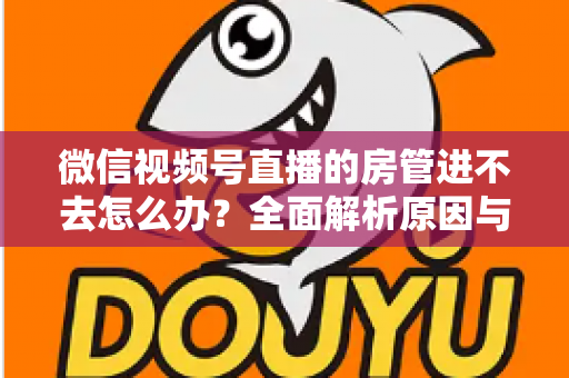 微信视频号直播的房管进不去怎么办?全面解析原因与实用解决方案指南 微信视频号直播的房管进不去怎么办?全面解析原因与实用解决方案指南