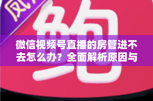 微信视频号直播的房管进不去怎么办？全面解析原因与实用解决方案指南