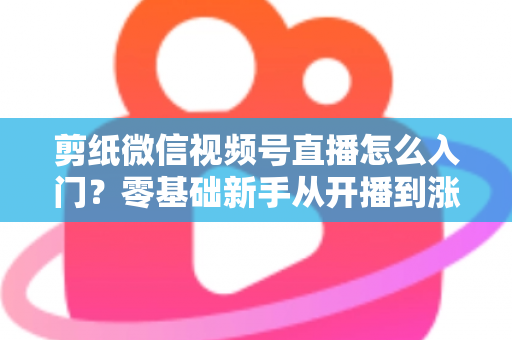 剪纸微信视频号直播怎么入门？零基础新手从开播到涨粉的完整实战指南