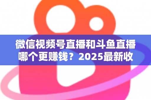 微信视频号直播和斗鱼直播哪个更赚钱？2025最新收益对比与变现全攻略