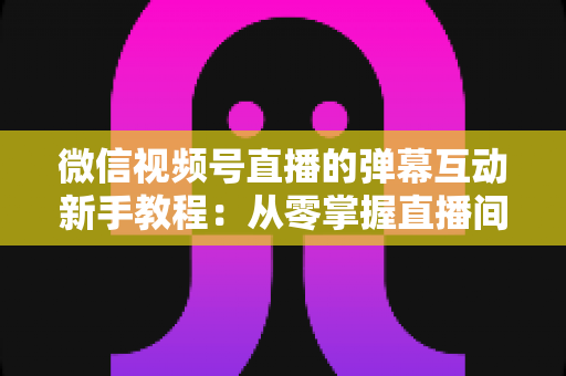 微信视频号直播的弹幕互动新手教程：从零掌握直播间弹幕互动技巧，快速提升人气与粉丝粘性