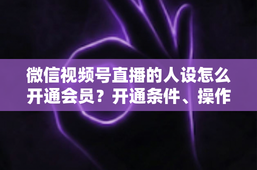微信视频号直播的人设怎么开通会员?开通条件、操作步骤与人设打造全攻略 微信视频号直播的人设怎么开通会员?开通条件、操作步骤与人设打造全攻略