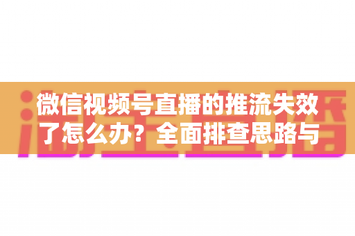 微信视频号直播的推流失效了怎么办？全面排查思路与实用解决方案指南