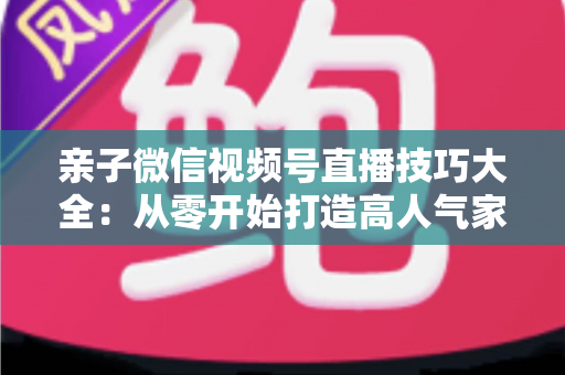 亲子微信视频号直播技巧大全:从零开始打造高人气家庭直播间的实战指南 亲子微信视频号直播技巧大全:从零开始打造高人气家庭直播间的实战指南