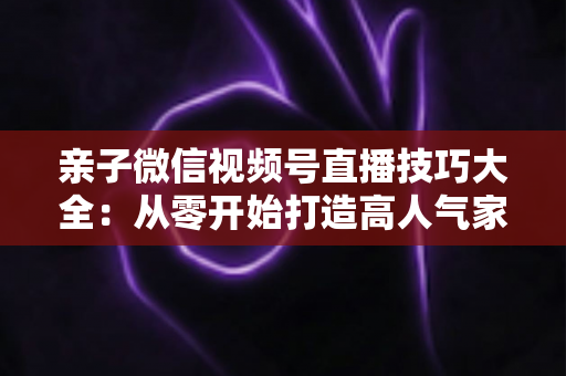亲子微信视频号直播技巧大全：从零开始打造高人气家庭直播间的实战指南