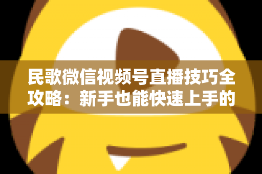民歌微信视频号直播技巧全攻略:新手也能快速上手的实战方法与涨粉秘籍 民歌微信视频号直播技巧全攻略:新手也能快速上手的实战方法与涨粉秘籍