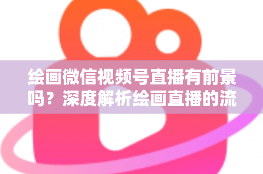 绘画微信视频号直播有前景吗?深度解析绘画直播的流量红利与变现路径 绘画微信视频号直播有前景吗?深度解析绘画直播的流量红利与变现路径