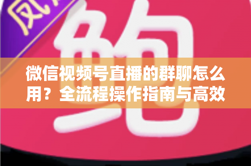 微信视频号直播的群聊怎么用？全流程操作指南与高效运营技巧一文讲透