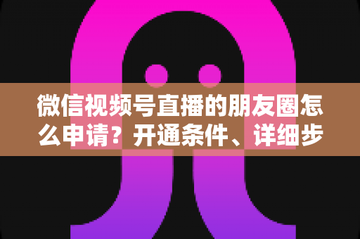 微信视频号直播的朋友圈怎么申请？开通条件、详细步骤与朋友圈曝光技巧全解析