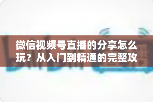 微信视频号直播的分享怎么玩?从入门到精通的完整攻略,助你轻松扩大直播间影响力 微信视频号直播的分享怎么玩?从入门到精通的完整攻略,助你轻松扩大直播间影响力