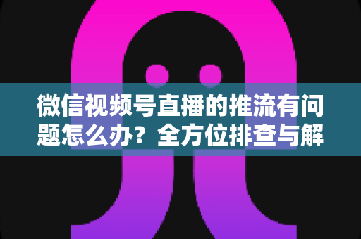 微信视频号直播的推流有问题怎么办?全方位排查与解决方案指南 微信视频号直播的推流有问题怎么办?全方位排查与解决方案指南