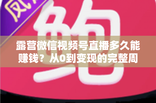 露营微信视频号直播多久能赚钱？从0到变现的完整周期解析与实操建议