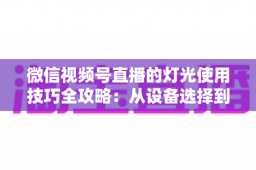 微信视频号直播的灯光使用技巧全攻略：从设备选择到布光方案，打造专业级直播画面