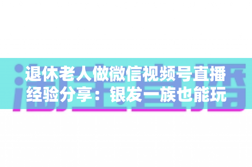退休老人做微信视频号直播经验分享:银发一族也能玩转直播间的实用指南 退休老人做微信视频号直播经验分享:银发一族也能玩转直播间的实用指南